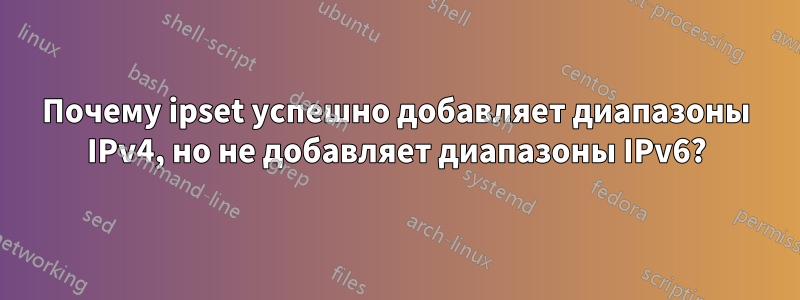 Почему ipset успешно добавляет диапазоны IPv4, но не добавляет диапазоны IPv6?