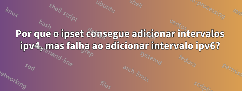 Por que o ipset consegue adicionar intervalos ipv4, mas falha ao adicionar intervalo ipv6?