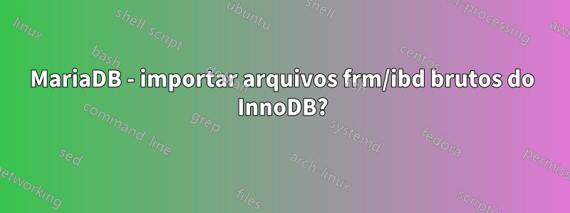 MariaDB - importar arquivos frm/ibd brutos do InnoDB?