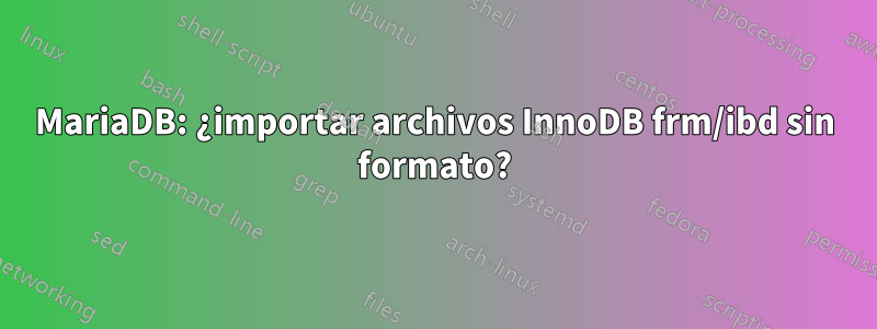 MariaDB: ¿importar archivos InnoDB frm/ibd sin formato?