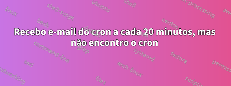 Recebo e-mail do cron a cada 20 minutos, mas não encontro o cron