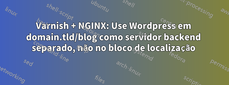 Varnish + NGINX: Use Wordpress em domain.tld/blog como servidor backend separado, não no bloco de localização