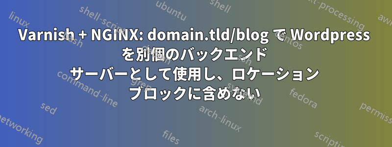 Varnish + NGINX: domain.tld/blog で Wordpress を別個のバックエンド サーバーとして使用し、ロケーション ブロックに含めない