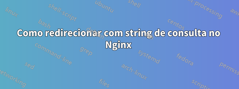 Como redirecionar com string de consulta no Nginx