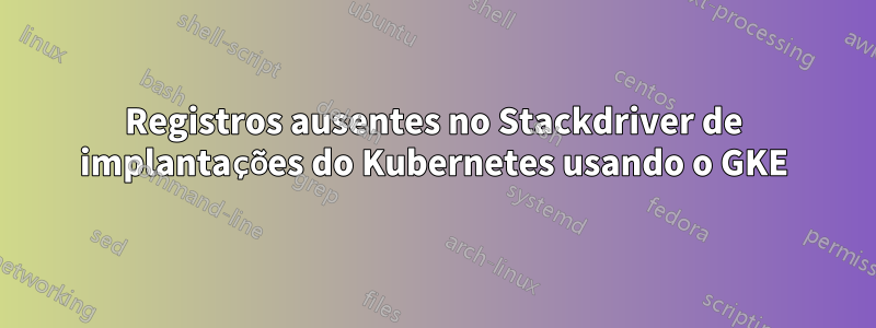 Registros ausentes no Stackdriver de implantações do Kubernetes usando o GKE