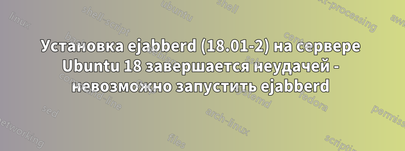 Установка ejabberd (18.01-2) на сервере Ubuntu 18 завершается неудачей - невозможно запустить ejabberd