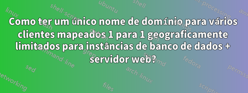 Como ter um único nome de domínio para vários clientes mapeados 1 para 1 geograficamente limitados para instâncias de banco de dados + servidor web?