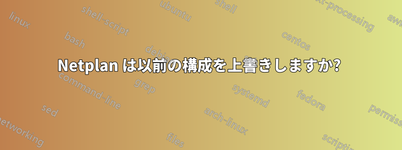 Netplan は以前の構成を上書きしますか?