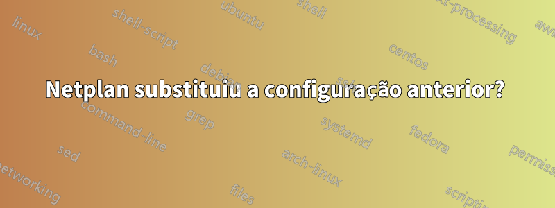 Netplan substituiu a configuração anterior?