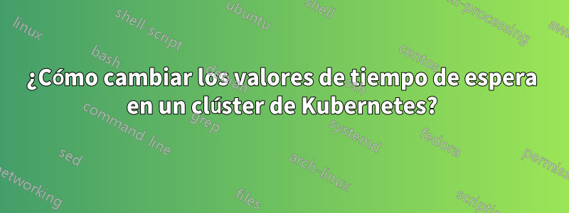 ¿Cómo cambiar los valores de tiempo de espera en un clúster de Kubernetes?