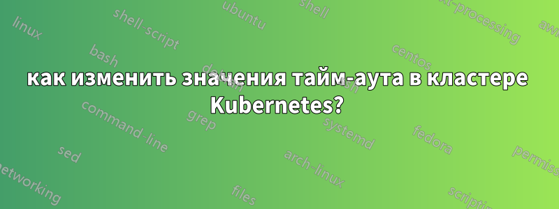 как изменить значения тайм-аута в кластере Kubernetes?