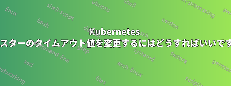 Kubernetes クラスターのタイムアウト値を変更するにはどうすればいいですか?