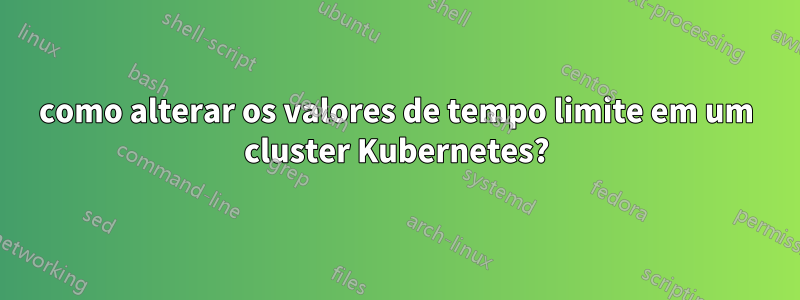 como alterar os valores de tempo limite em um cluster Kubernetes?