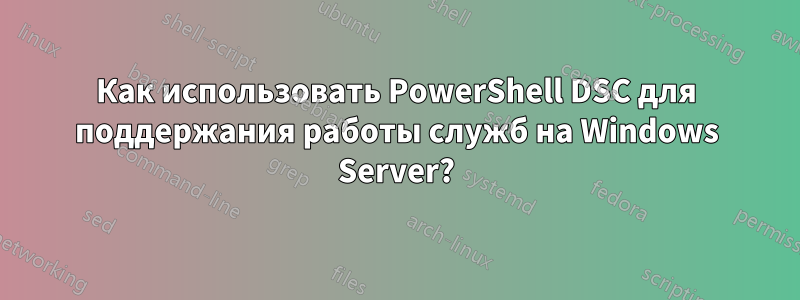 Как использовать PowerShell DSC для поддержания работы служб на Windows Server?