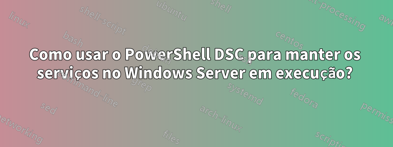 Como usar o PowerShell DSC para manter os serviços no Windows Server em execução?