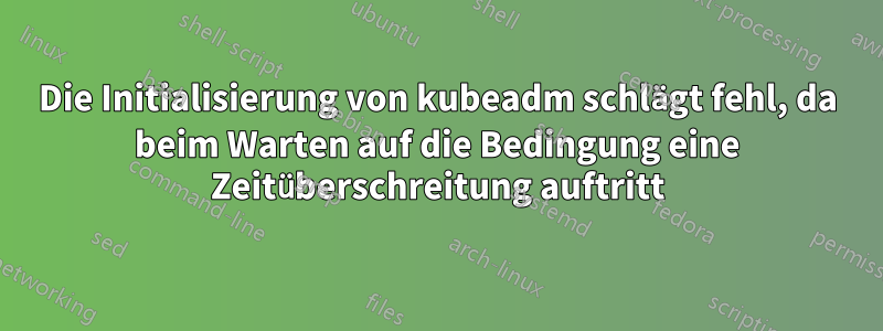 Die Initialisierung von kubeadm schlägt fehl, da beim Warten auf die Bedingung eine Zeitüberschreitung auftritt