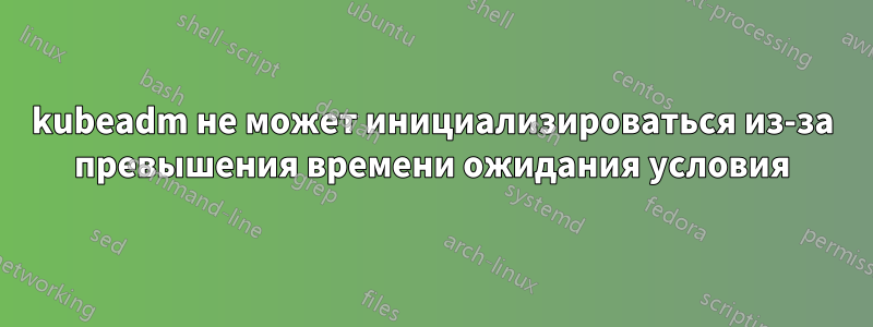 kubeadm не может инициализироваться из-за превышения времени ожидания условия