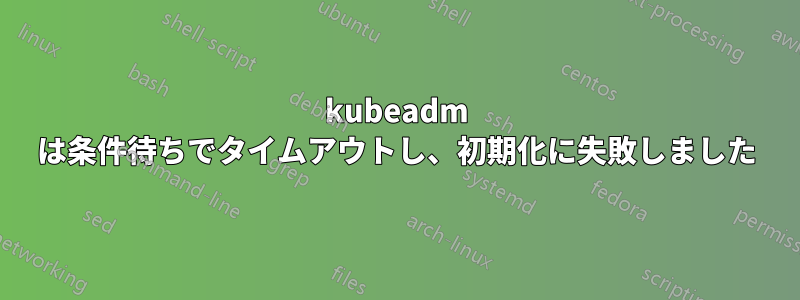 kubeadm は条件待ちでタイムアウトし、初期化に失敗しました