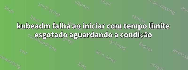 kubeadm falha ao iniciar com tempo limite esgotado aguardando a condição