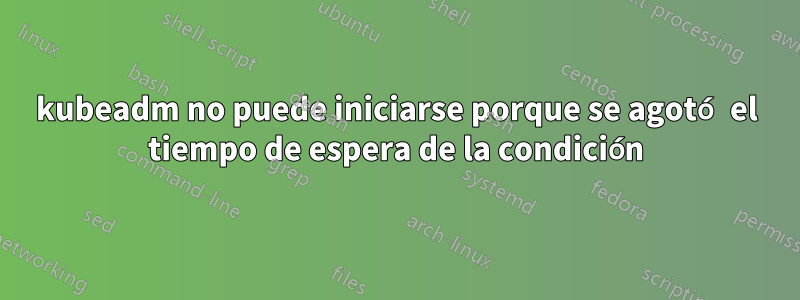 kubeadm no puede iniciarse porque se agotó el tiempo de espera de la condición