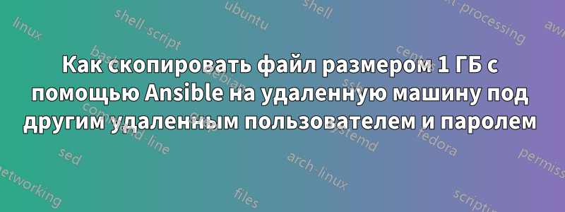 Как скопировать файл размером 1 ГБ с помощью Ansible на удаленную машину под другим удаленным пользователем и паролем