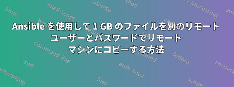 Ansible を使用して 1 GB のファイルを別のリモート ユーザーとパスワードでリモート マシンにコピーする方法