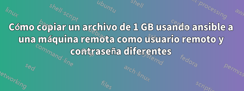 Cómo copiar un archivo de 1 GB usando ansible a una máquina remota como usuario remoto y contraseña diferentes