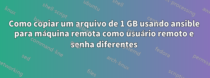 Como copiar um arquivo de 1 GB usando ansible para máquina remota como usuário remoto e senha diferentes