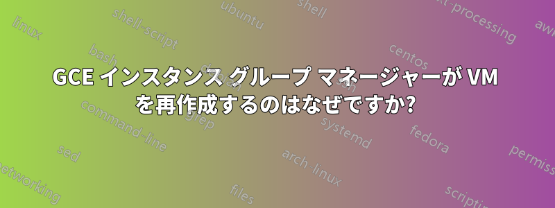 GCE インスタンス グループ マネージャーが VM を再作成するのはなぜですか?