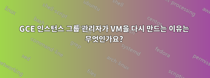 GCE 인스턴스 그룹 관리자가 VM을 다시 만드는 이유는 무엇인가요?