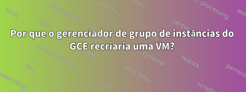 Por que o gerenciador de grupo de instâncias do GCE recriaria uma VM?