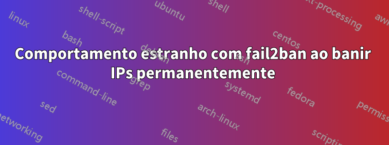 Comportamento estranho com fail2ban ao banir IPs permanentemente