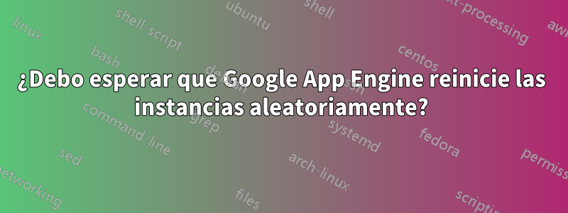 ¿Debo esperar que Google App Engine reinicie las instancias aleatoriamente?