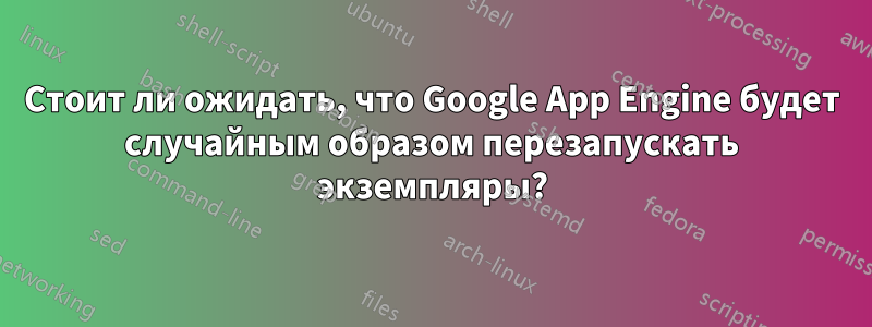 Стоит ли ожидать, что Google App Engine будет случайным образом перезапускать экземпляры?