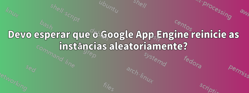 Devo esperar que o Google App Engine reinicie as instâncias aleatoriamente?