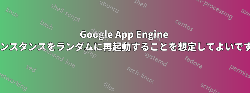 Google App Engine がインスタンスをランダムに再起動することを想定してよいですか?