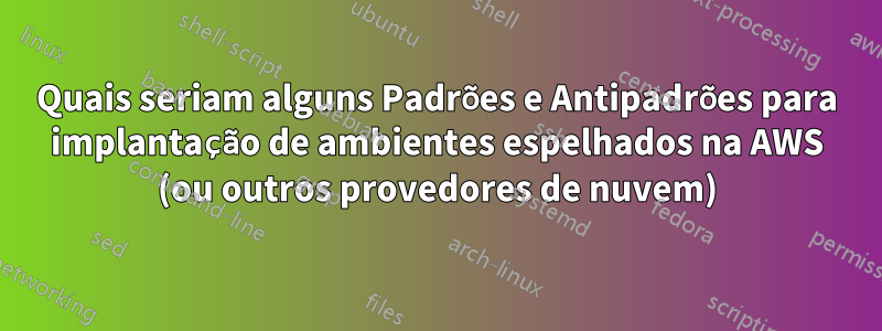 Quais seriam alguns Padrões e Antipadrões para implantação de ambientes espelhados na AWS (ou outros provedores de nuvem)