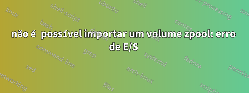 não é possível importar um volume zpool: erro de E/S