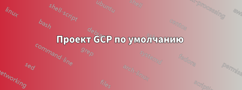 Проект GCP по умолчанию