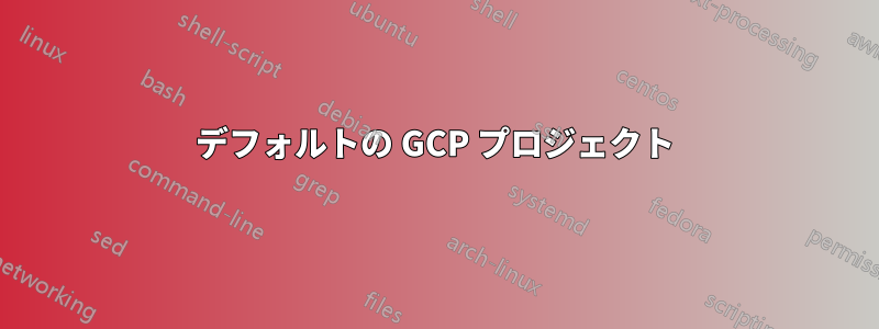 デフォルトの GCP プロジェクト