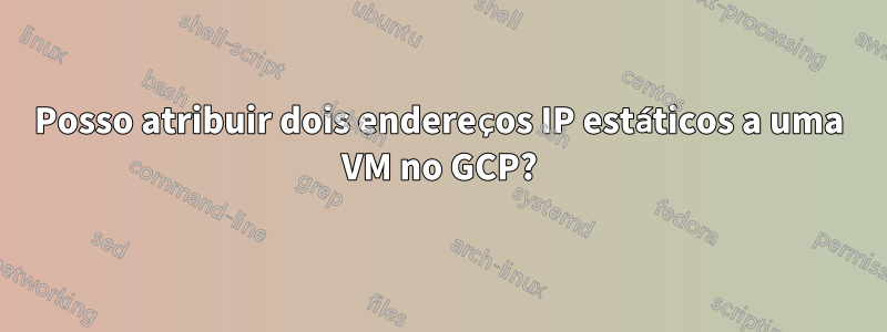 Posso atribuir dois endereços IP estáticos a uma VM no GCP?