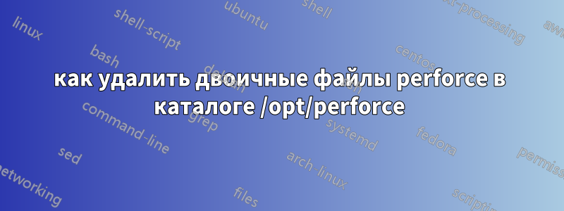 как удалить двоичные файлы perforce в каталоге /opt/perforce