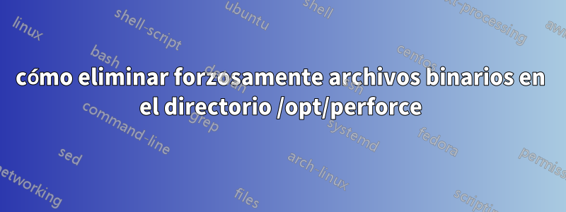 cómo eliminar forzosamente archivos binarios en el directorio /opt/perforce