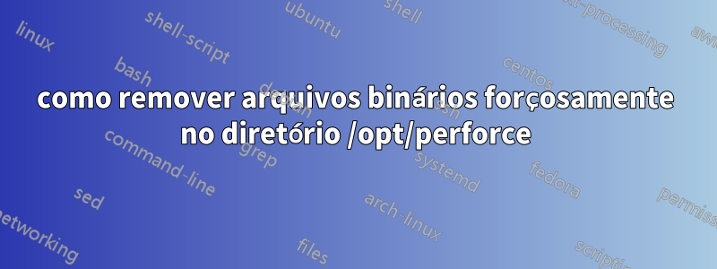 como remover arquivos binários forçosamente no diretório /opt/perforce