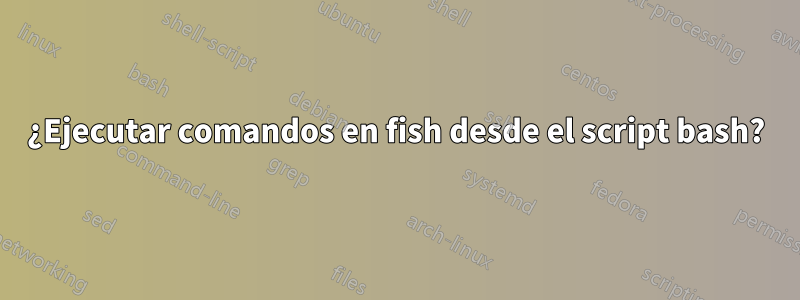 ¿Ejecutar comandos en fish desde el script bash?