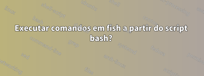 Executar comandos em fish a partir do script bash?