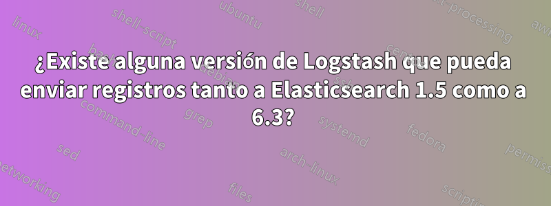 ¿Existe alguna versión de Logstash que pueda enviar registros tanto a Elasticsearch 1.5 como a 6.3?