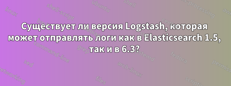 Существует ли версия Logstash, которая может отправлять логи как в Elasticsearch 1.5, так и в 6.3?