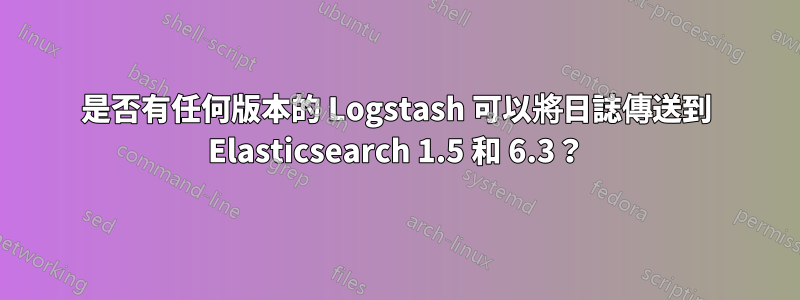 是否有任何版本的 Logstash 可以將日誌傳送到 Elasticsearch 1.5 和 6.3？