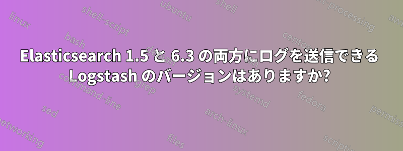 Elasticsearch 1.5 と 6.3 の両方にログを送信できる Logstash のバージョンはありますか?